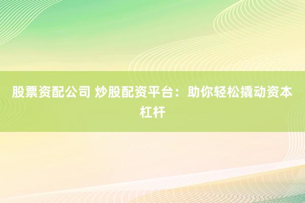 股票资配公司 炒股配资平台：助你轻松撬动资本杠杆