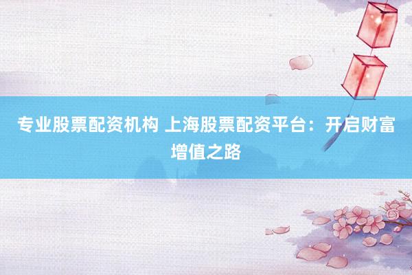 专业股票配资机构 上海股票配资平台：开启财富增值之路