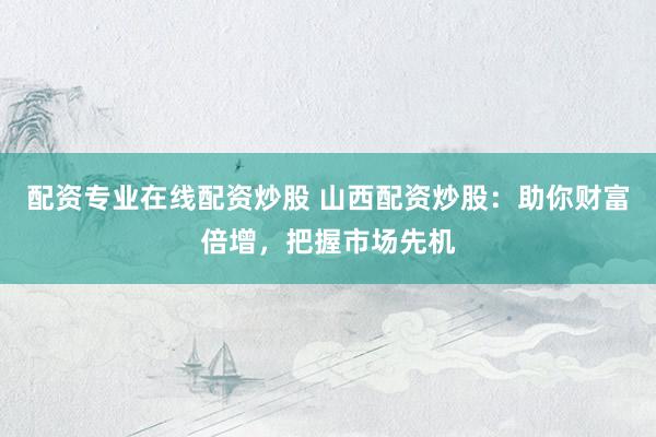 配资专业在线配资炒股 山西配资炒股：助你财富倍增，把握市场先机
