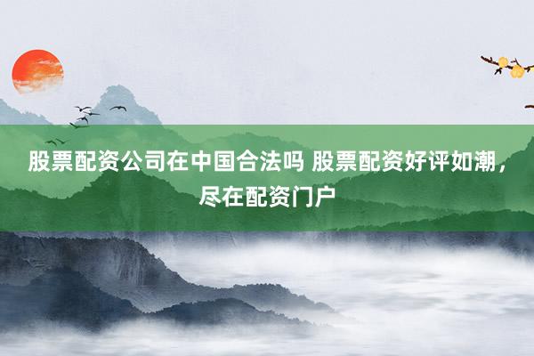 股票配资公司在中国合法吗 股票配资好评如潮，尽在配资门户