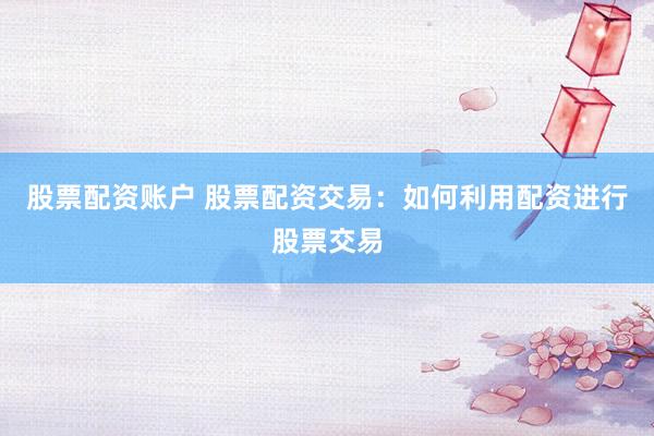 股票配资账户 股票配资交易：如何利用配资进行股票交易
