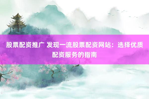股票配资推广 发现一流股票配资网站：选择优质配资服务的指南