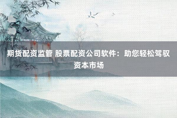 期货配资监管 股票配资公司软件：助您轻松驾驭资本市场