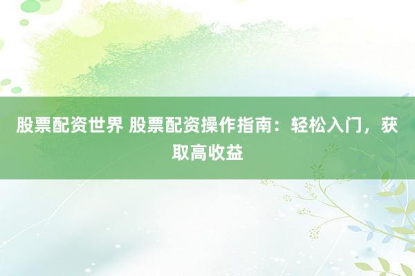 股票配资世界 股票配资操作指南：轻松入门，获取高收益