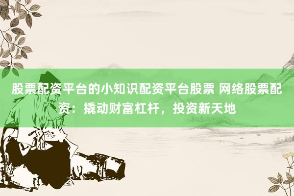股票配资平台的小知识配资平台股票 网络股票配资：撬动财富杠杆，投资新天地