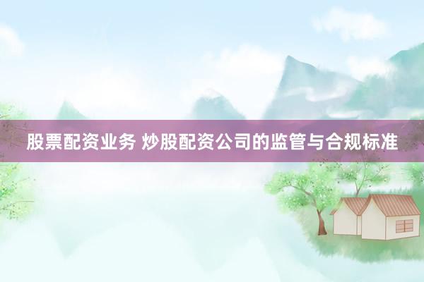 股票配资业务 炒股配资公司的监管与合规标准