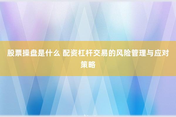 股票操盘是什么 配资杠杆交易的风险管理与应对策略
