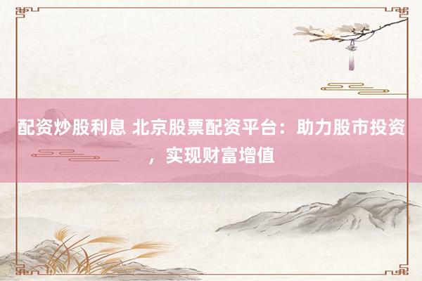 配资炒股利息 北京股票配资平台：助力股市投资，实现财富增值