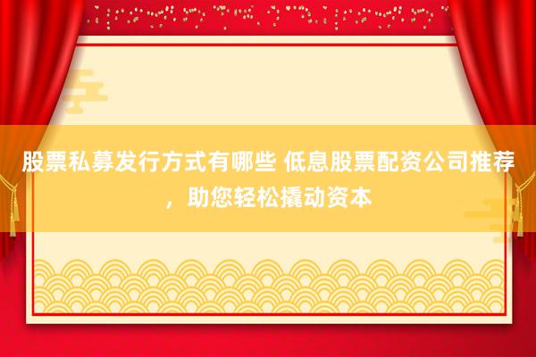 股票私募发行方式有哪些 低息股票配资公司推荐，助您轻松撬动资本