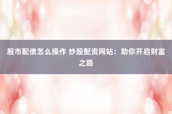 股市配债怎么操作 炒股配资网站：助你开启财富之路
