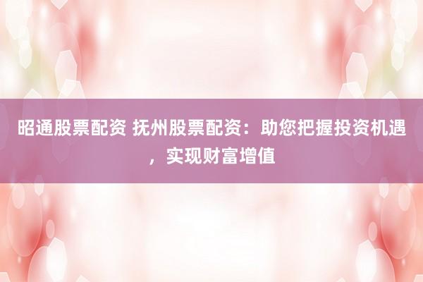 昭通股票配资 抚州股票配资：助您把握投资机遇，实现财富增值