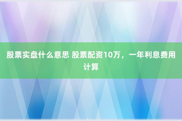 股票实盘什么意思 股票配资10万，一年利息费用计算
