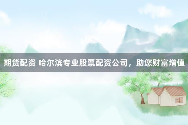 期货配资 哈尔滨专业股票配资公司，助您财富增值