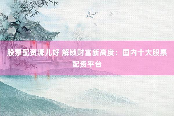 股票配资哪儿好 解锁财富新高度：国内十大股票配资平台