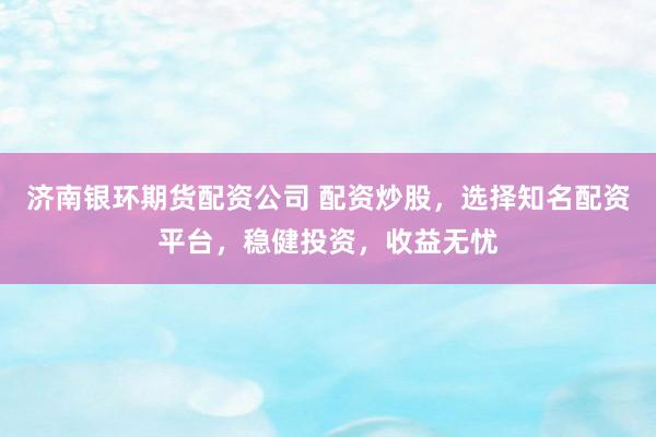 济南银环期货配资公司 配资炒股，选择知名配资平台，稳健投资，收益无忧